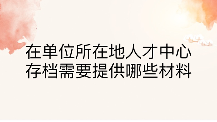 在单位所在地人才中心存档需要提供哪些材料